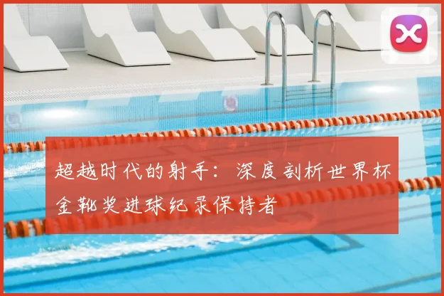 超越时代的射手：深度剖析世界杯金靴奖进球纪录保持者