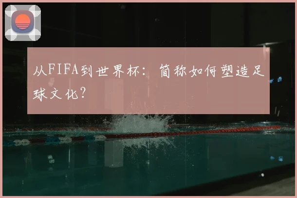 从FIFA到世界杯:简称如何塑造足球文化?