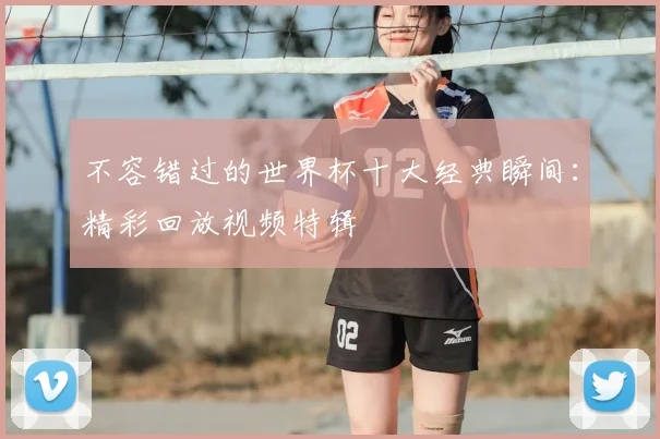 不容错过的世界杯十大经典瞬间：精彩回放视频特辑
