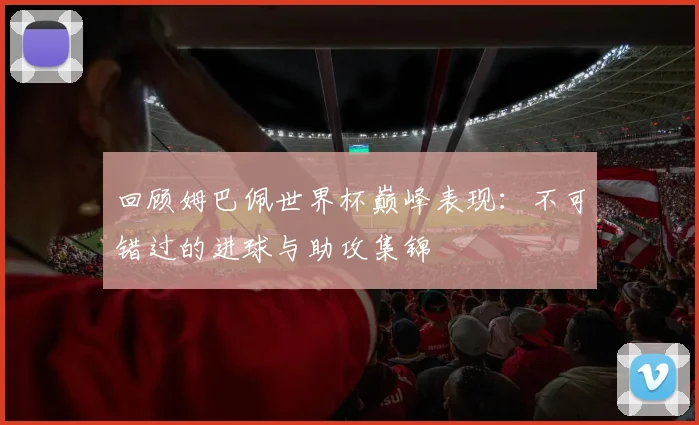 回顾姆巴佩世界杯巅峰表现：不可错过的进球与助攻集锦