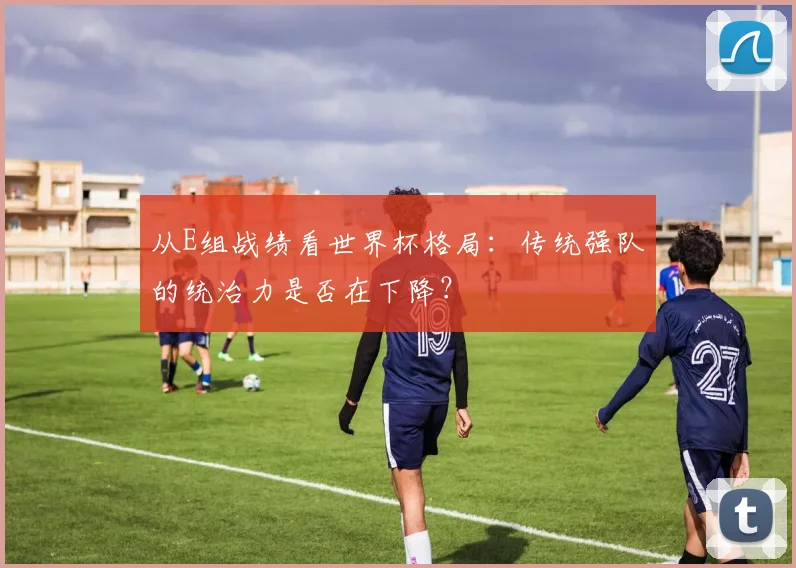 从E组战绩看世界杯格局:传统强队的统治力是否在下降?