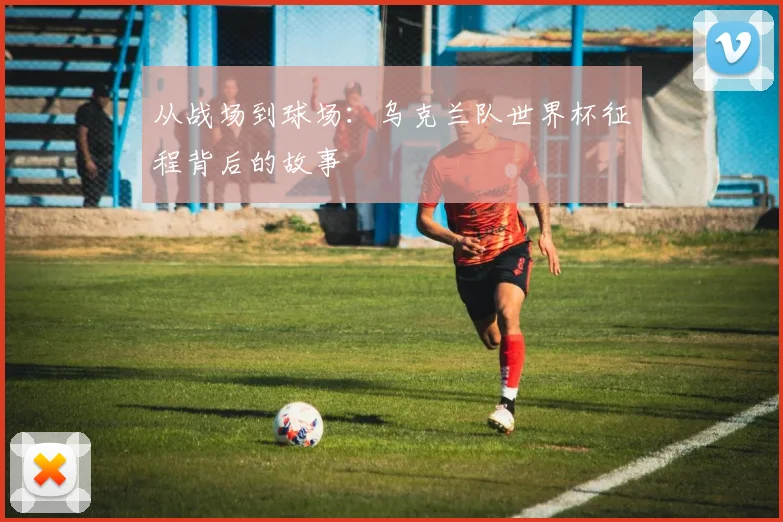 从战场到球场:乌克兰队世界杯征程背后的故事