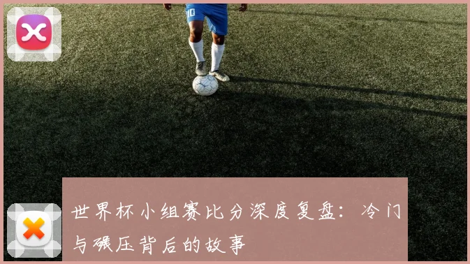 世界杯小组赛比分深度复盘：冷门与碾压背后的故事