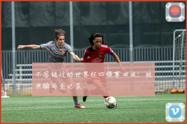 不容错过的世界杯四强赛回放：经典瞬间全记录