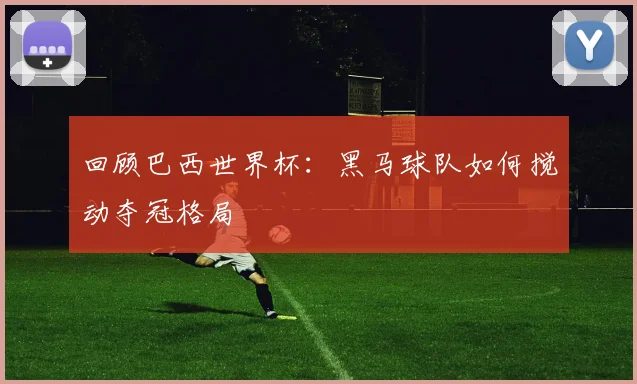 回顾巴西世界杯:黑马球队如何搅动夺冠格局