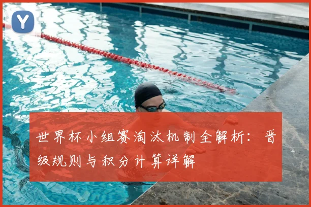世界杯小组赛淘汰机制全解析:晋级规则与积分计算详解