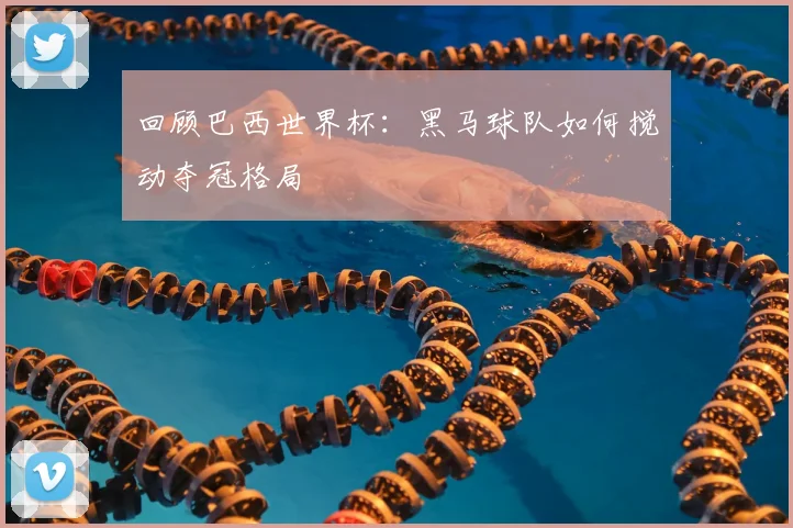 回顾巴西世界杯：黑马球队如何搅动夺冠格局