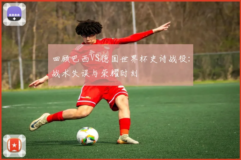 回顾巴西VS德国世界杯史诗战役:战术失误与荣耀时刻