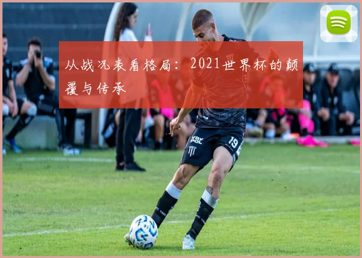 从战况表看格局:2021世界杯的颠覆与传承