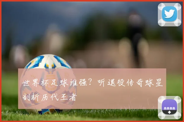 世界杯足球谁强?听退役传奇球星剖析历代王者