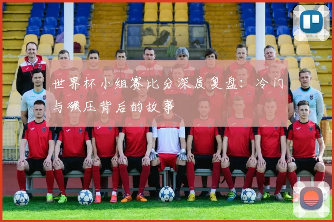 世界杯小组赛比分深度复盘：冷门与碾压背后的故事