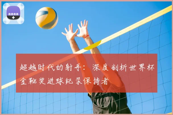 超越时代的射手：深度剖析世界杯金靴奖进球纪录保持者